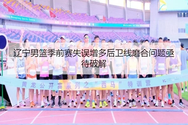 辽宁男篮季前赛失误增多后卫线磨合问题亟待破解（HUOBOSPORTS）